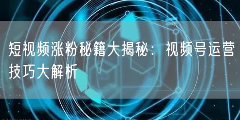 短视频涨粉秘籍大揭秘:视频号运营技巧大解析