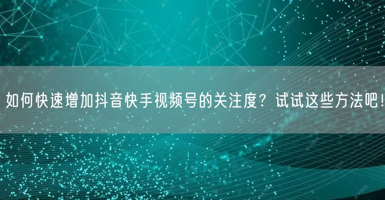 如何快速增加抖音快手视频号的关注度?试试这些方法吧!