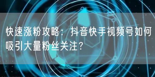 快速涨粉攻略:抖音快手视频号如何吸引大量粉丝关注?