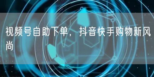 视频号自助下单,抖音快手购物新风尚