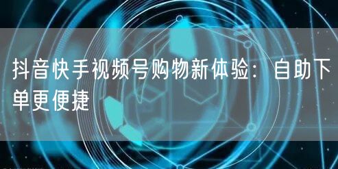 抖音快手视频号购物新体验:自助下单更便捷