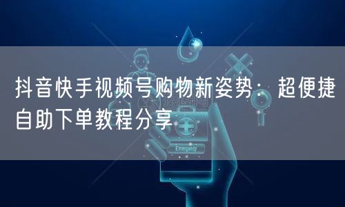 抖音快手视频号购物新姿势:超便捷自助下单教程分享