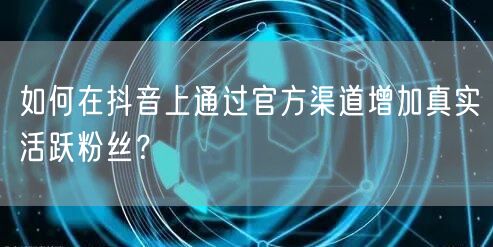如何在抖音上通过官方渠道增加真实活跃粉丝?