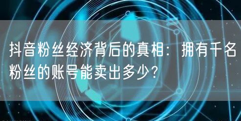抖音粉丝经济背后的真相:拥有千名粉丝的账号能卖出多少?