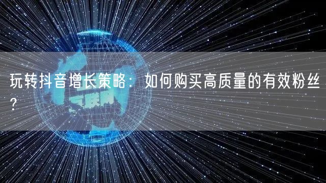 玩转抖音增长策略:如何购买高质量的有效粉丝?