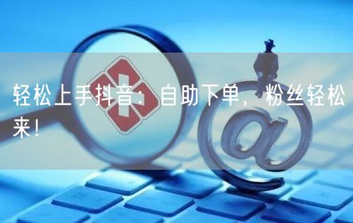 轻松上手抖音:自助下单,粉丝轻松来!