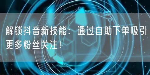 解锁抖音新技能:通过自助下单吸引更多粉丝关注!