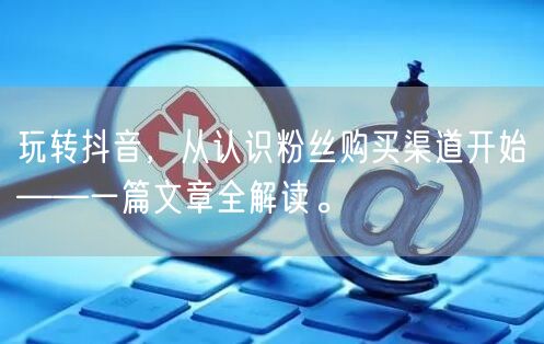 玩转抖音,从认识粉丝购买渠道开始——一篇文章全解读。