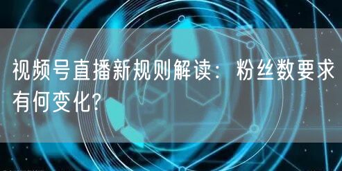 视频号直播新规则解读:粉丝数要求有何变化?