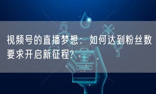 视频号的直播梦想:如何达到粉丝数要求开启新征程?