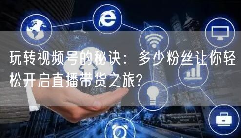 玩转视频号的秘诀:多少粉丝让你轻松开启直播带货之旅?