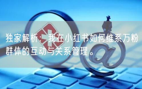 独家解析:我在小红书如何维系万粉群体的互动与关系管理。