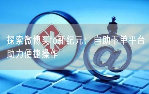 探索微博买fo新纪元:自助下单平台助力便捷操作