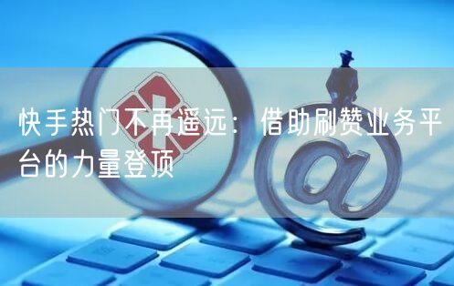 快手热门不再遥远:借助刷赞业务平台的力量登顶