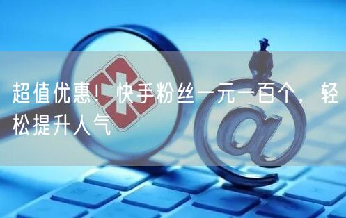 超值优惠！快手粉丝一元一百个，轻松提升人气