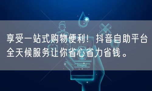 享受一站式购物便利！抖音自助平台全天候服务让你省心省力省钱。