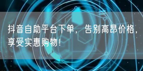抖音自助平台下单,告别高昂价格,享受实惠购物!