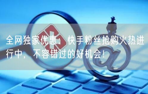全网独家优惠:快手粉丝抢购火热进行中,不容错过的好机会!