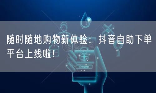 随时随地购物新体验:抖音自助下单平台上线啦!