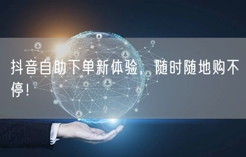 抖音自助下单新体验,随时随地购不停!