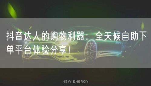 抖音达人的购物利器:全天候自助下单平台体验分享!
