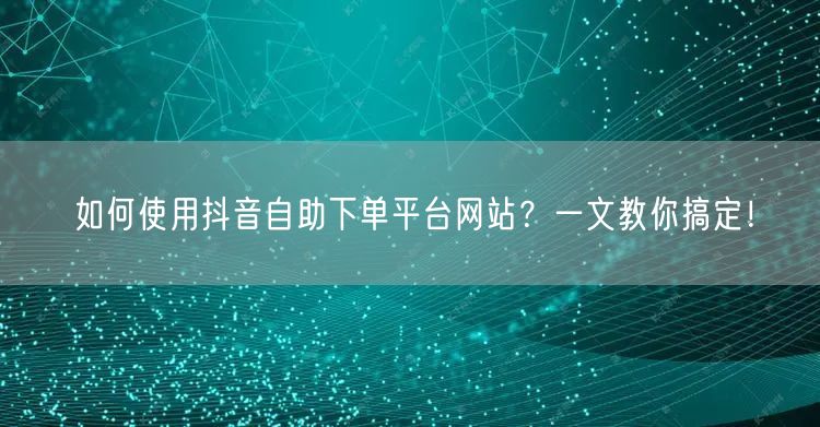 如何使用抖音自助下单平台网站?一文教你搞定!