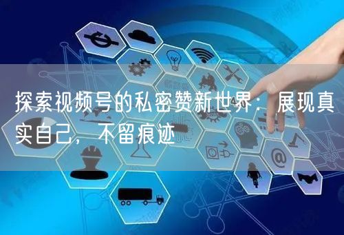 探索视频号的私密赞新世界：展现真实自己，不留痕迹