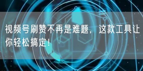 视频号刷赞不再是难题,这款工具让你轻松搞定!