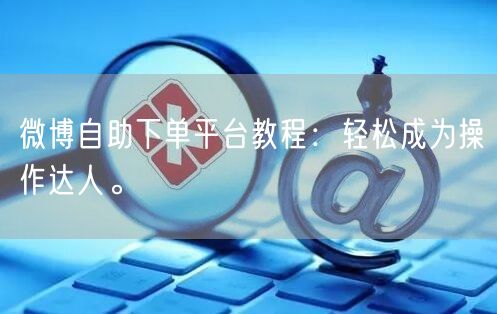 微博自助下单平台教程:轻松成为操作达人。