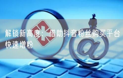 解锁新高度:借助抖音粉丝购买平台快速增粉