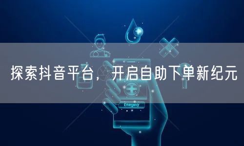 探索抖音平台,开启自助下单新纪元