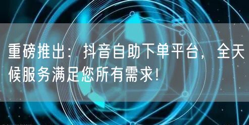重磅推出:抖音自助下单平台,全天候服务满足您所有需求!