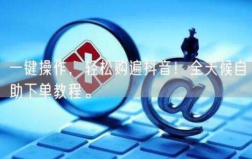 一键操作，轻松购遍抖音！全天候自助下单教程。