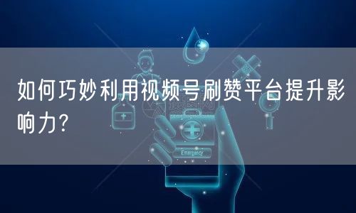 如何巧妙利用视频号刷赞平台提升影响力？