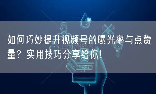 如何巧妙提升视频号的曝光率与点赞量？实用技巧分享给你！