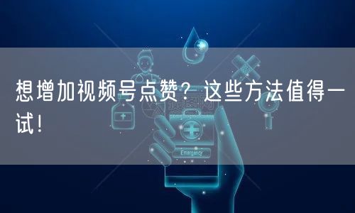 想增加视频号点赞？这些方法值得一试！