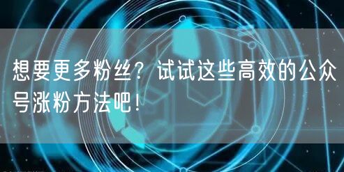 想要更多粉丝？试试这些高效的公众号涨粉方法吧！