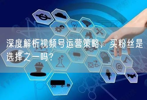 深度解析视频号运营策略,买粉丝是选择之一吗?